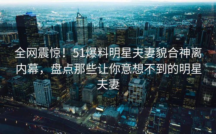 全网震惊！51爆料明星夫妻貌合神离内幕，盘点那些让你意想不到的明星夫妻