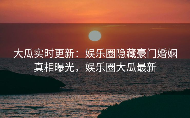 大瓜实时更新：娱乐圈隐藏豪门婚姻真相曝光，娱乐圈大瓜最新