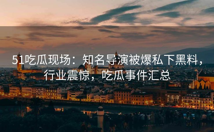 51吃瓜现场：知名导演被爆私下黑料，行业震惊，吃瓜事件汇总