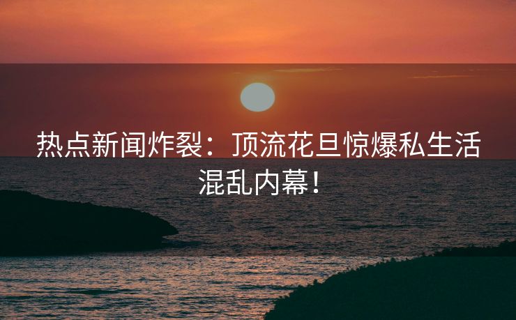 热点新闻炸裂：顶流花旦惊爆私生活混乱内幕！