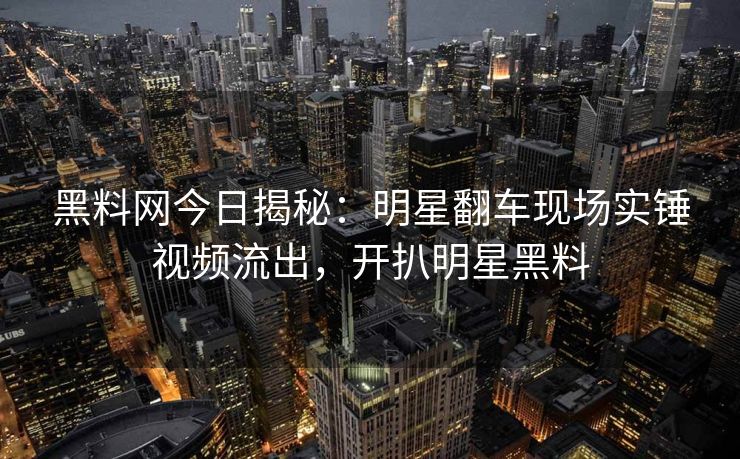 黑料网今日揭秘：明星翻车现场实锤视频流出，开扒明星黑料