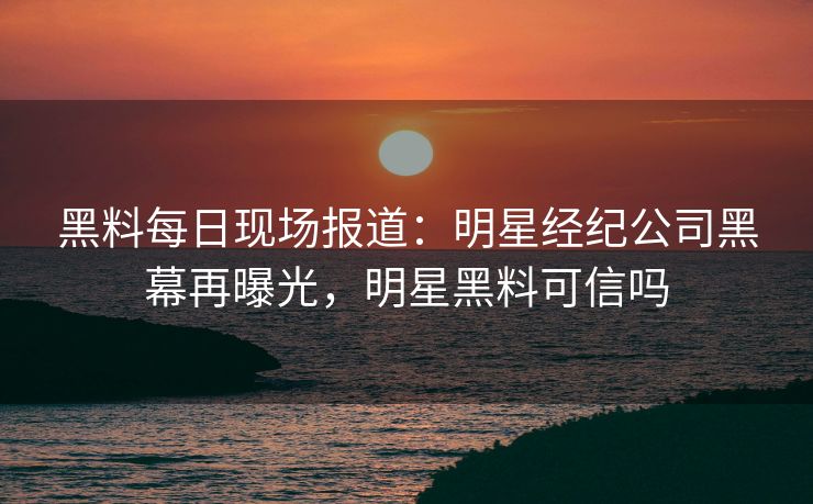 黑料每日现场报道：明星经纪公司黑幕再曝光，明星黑料可信吗