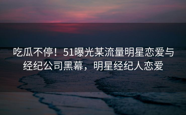 吃瓜不停！51曝光某流量明星恋爱与经纪公司黑幕，明星经纪人恋爱