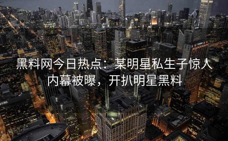 黑料网今日热点：某明星私生子惊人内幕被曝，开扒明星黑料