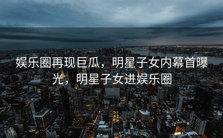 娱乐圈再现巨瓜，明星子女内幕首曝光，明星子女进娱乐圈
