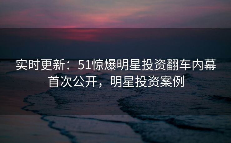 实时更新：51惊爆明星投资翻车内幕首次公开，明星投资案例
