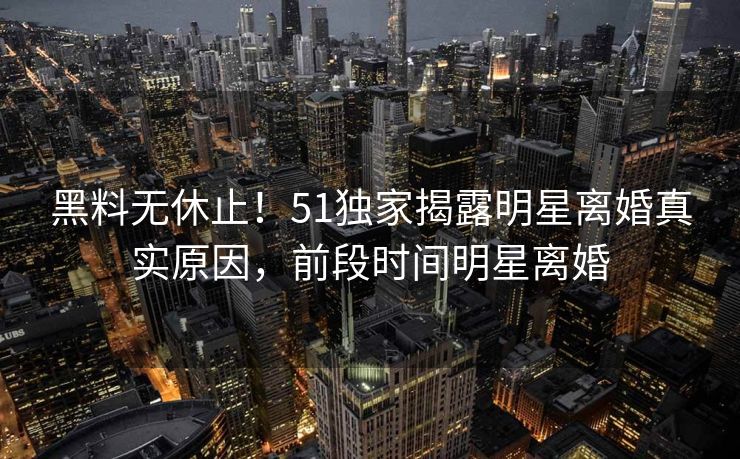 黑料无休止！51独家揭露明星离婚真实原因，前段时间明星离婚