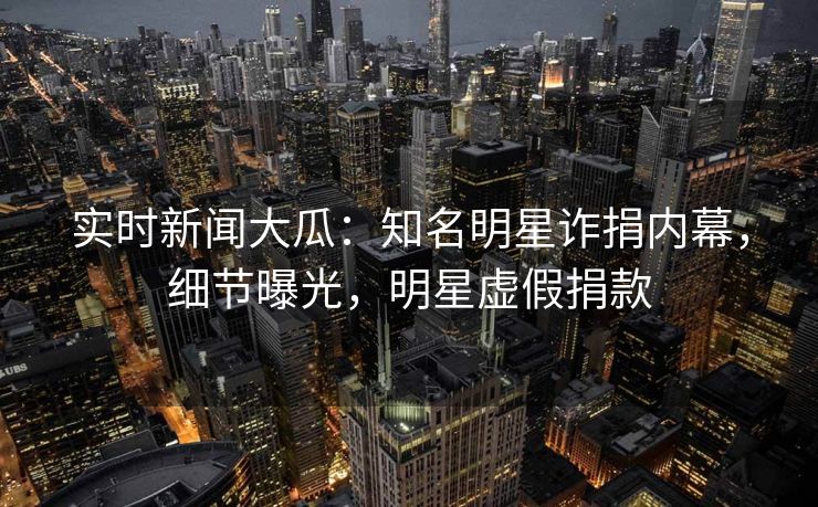 实时新闻大瓜：知名明星诈捐内幕，细节曝光，明星虚假捐款