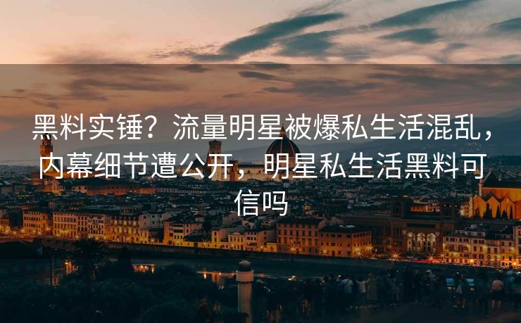 黑料实锤？流量明星被爆私生活混乱，内幕细节遭公开，明星私生活黑料可信吗