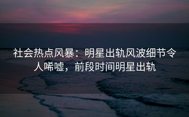 社会热点风暴：明星出轨风波细节令人唏嘘，前段时间明星出轨