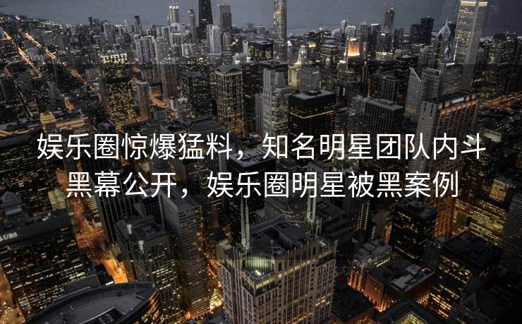 娱乐圈惊爆猛料，知名明星团队内斗黑幕公开，娱乐圈明星被黑案例