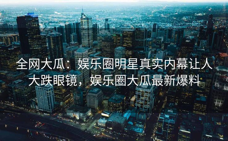 全网大瓜：娱乐圈明星真实内幕让人大跌眼镜，娱乐圈大瓜最新爆料