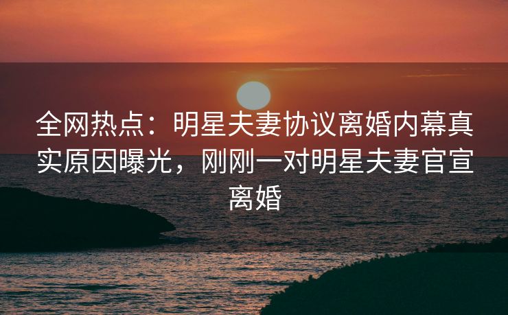 全网热点：明星夫妻协议离婚内幕真实原因曝光，刚刚一对明星夫妻官宣离婚