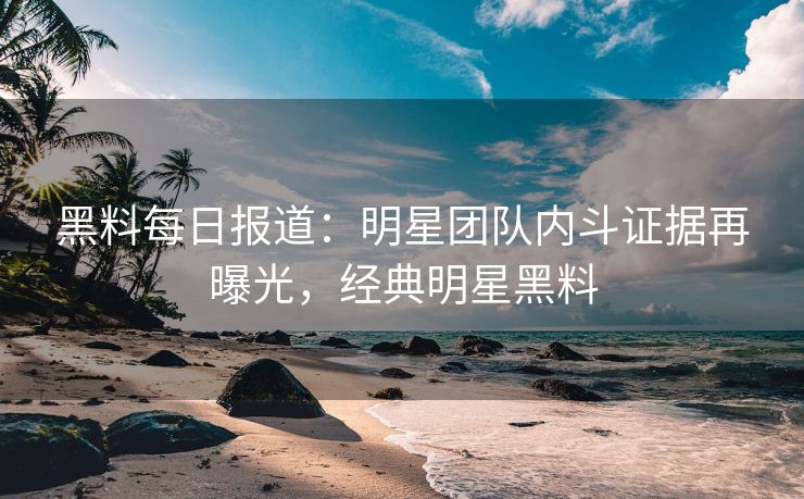 黑料每日报道：明星团队内斗证据再曝光，经典明星黑料