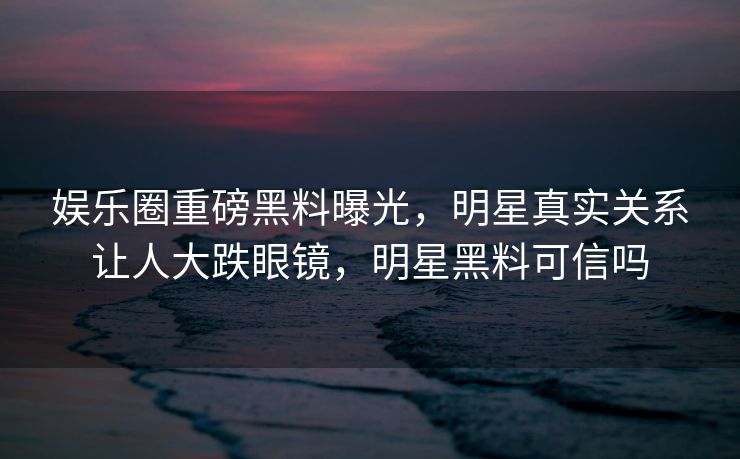 娱乐圈重磅黑料曝光，明星真实关系让人大跌眼镜，明星黑料可信吗