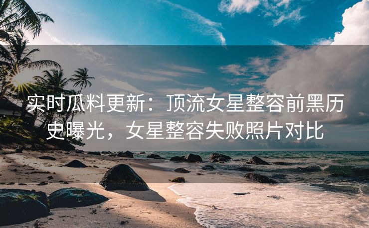 实时瓜料更新：顶流女星整容前黑历史曝光，女星整容失败照片对比